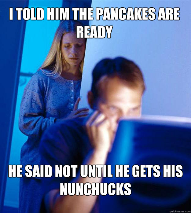 I told him the pancakes are ready He said not until he gets his nunchucks  Redditors Wife