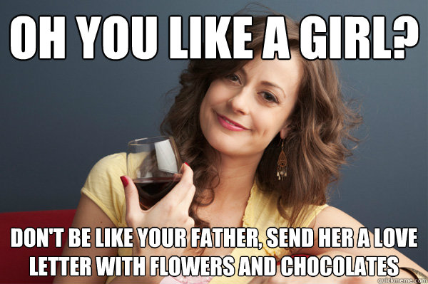 Oh you like a girl? Don't be like your father, send her a love letter with flowers and chocolates  Forever Resentful Mother