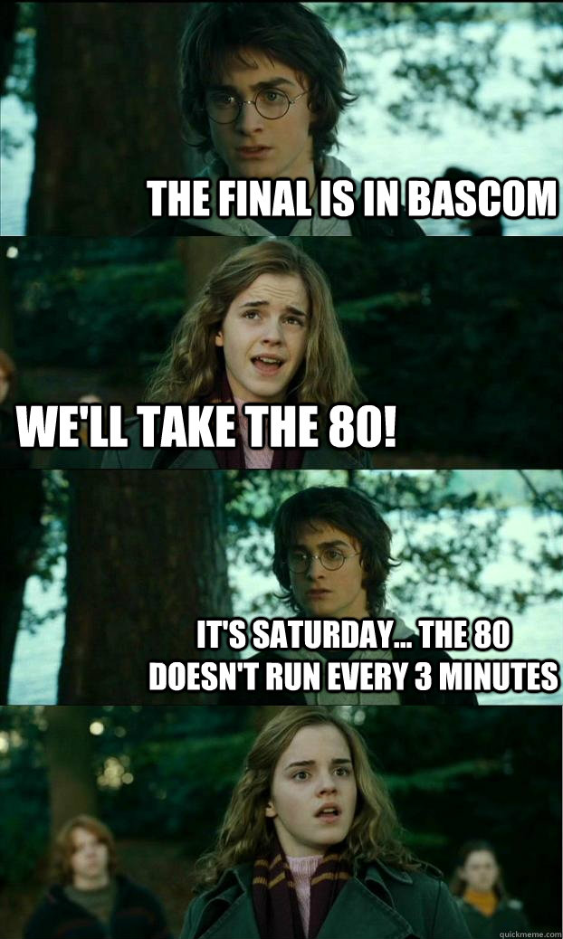 The Final is in bascom we'll take the 80! It's Saturday... the 80 doesn't run every 3 minutes  Horny Harry