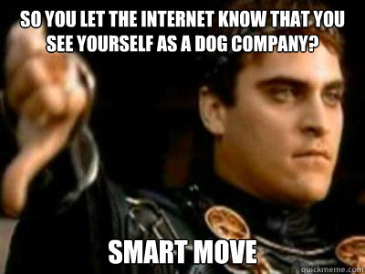So you let the internet know that you see yourself as a dog company? Smart move  Downvoting Roman