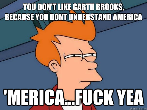 you don't like Garth Brooks, 
because you dont understand america 'Merica...Fuck yea  Not sure if deaf