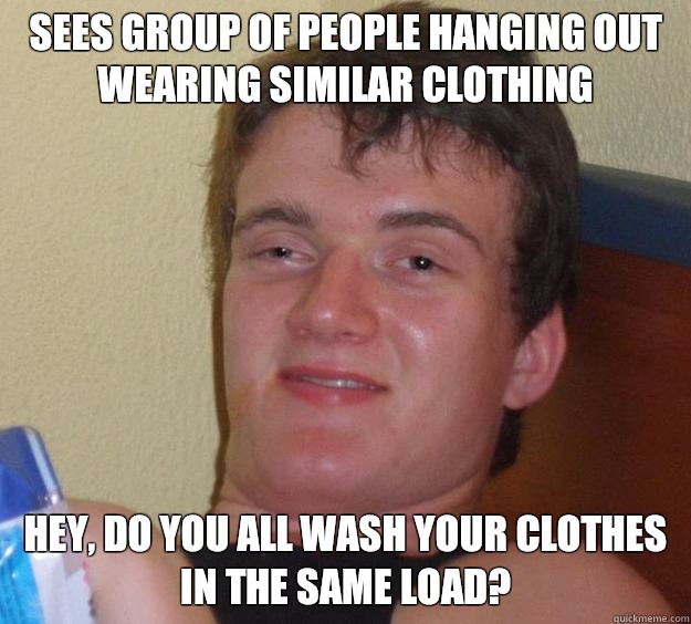 Sees group of people hanging out wearing similar clothing Hey, do you all wash your clothes in the same load?  - Sees group of people hanging out wearing similar clothing Hey, do you all wash your clothes in the same load?   10 Guy