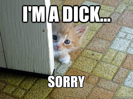 I'm a dick... Sorry  - I'm a dick... Sorry   Sorry Cat