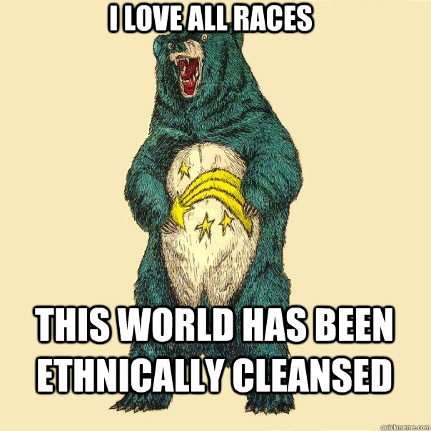 i love all races this world has been ethnically cleansed - i love all races this world has been ethnically cleansed  Insanity Care