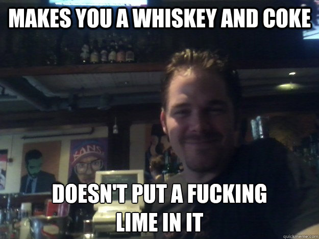 makes you a whiskey and coke doesn't put a fucking
lime in it  Good Guy Bartender