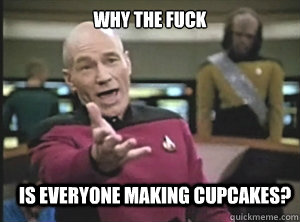 why the fuck is everyone making cupcakes?  Annoyed Picard