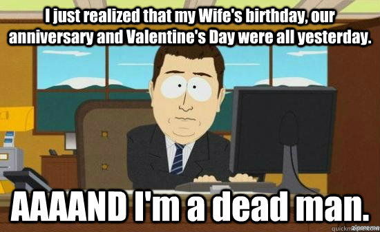 I just realized that my Wife's birthday, our anniversary and Valentine's Day were all yesterday. AAAAND I'm a dead man.  aaaand its gone