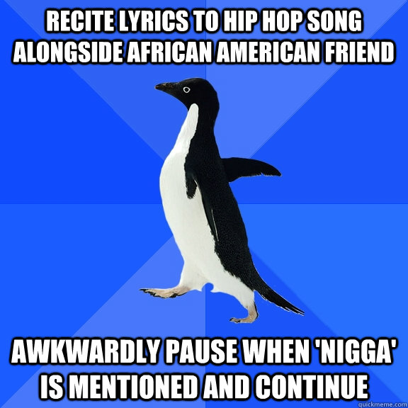 recite lyrics to hip hop song alongside african american friend awkwardly pause when 'nigga' is mentioned and continue  Socially Awkward Penguin