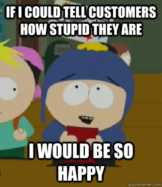 If I could tell customers how stupid they are I would be so happy  Craig - I would be so happy