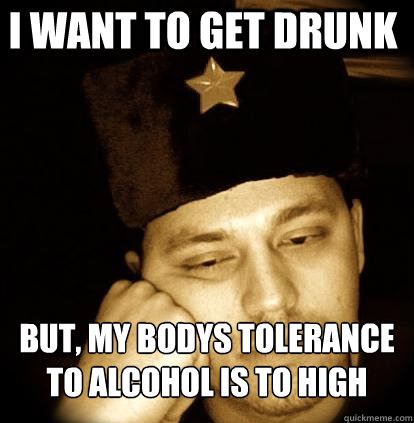 i want to get drunk but, My bodys tolerance to alcohol is to high  Second World Porblems
