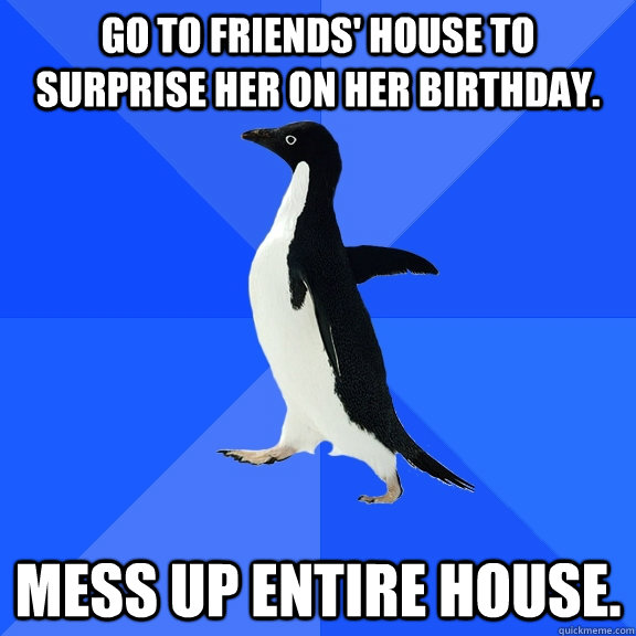 Go to friends' house to surprise her on her birthday. MESS UP ENTIRE HOUSE.  Socially Awkward Penguin