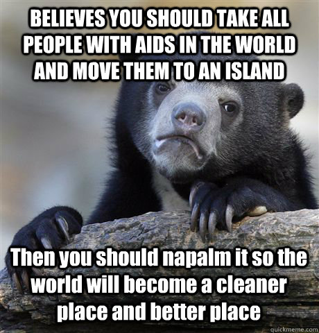 BELIEVES YOU SHOULD TAKE ALL PEOPLE WITH AIDS IN THE WORLD AND MOVE THEM TO AN ISLAND Then you should napalm it so the world will become a cleaner place and better place  Confession Bear