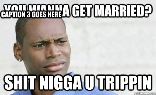 YOU WANNA GET MARRIED? shit nigga u trippin Caption 3 goes here  Confused Black Man