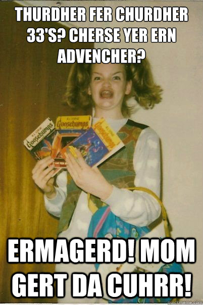 thurdher fer churdher 33's? cherse yer ern advencher? ermagerd! mom gert da cuhrr!  BERKS