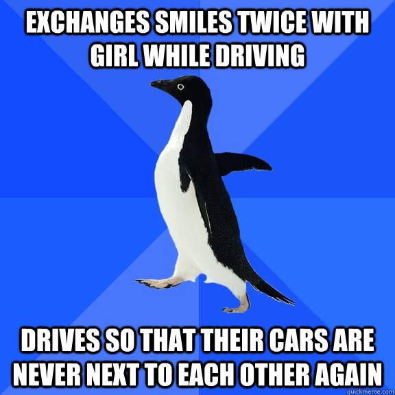 Exchanges smiles twice with girl while driving Drives so that their cars are never next to each other again  Socially Awkward Penguin