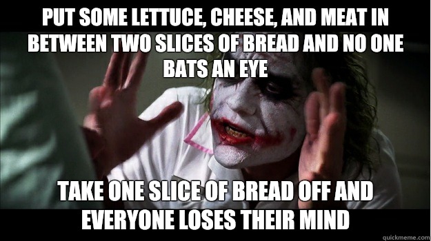 Put some lettuce, cheese, and meat in between two slices of bread and no one bats an eye Take one slice of bread off and everyone loses their mind  Joker Mind Loss