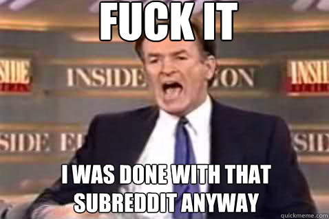 fuck it I was done with that subreddit anyway  Fuck It Bill OReilly
