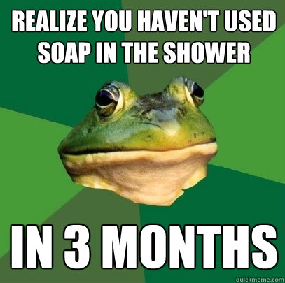 realize you haven't used soap in the shower in 3 months  Foul Bachelor Frog