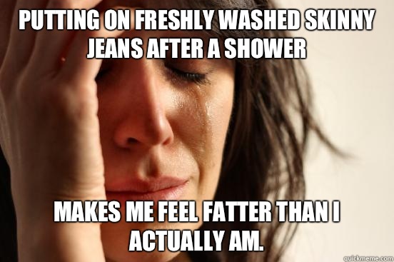 Putting on freshly washed skinny jeans after a shower Makes me feel fatter than I actually am.   First World Problems