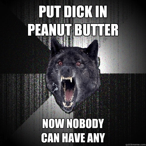 put dick in 
peanut butter now nobody
can have any  Insanity Wolf