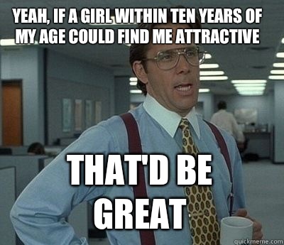 yeah, if a girl within ten years of my age could find me attractive That'd be great  Bill Lumbergh