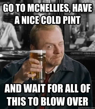 Go to McNellies, have a nice cold pint and wait for all of this to blow over  - Go to McNellies, have a nice cold pint and wait for all of this to blow over   Blow Over Shaun