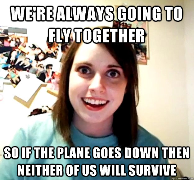 We're always going to fly together So if the plane goes down then neither of us will survive  Overly Attached Girlfriend