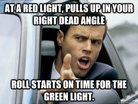 at a red light, pulls up in your right dead angle roll starts on time for the green light.  Asshole driver