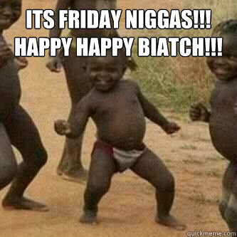Its friday Niggas!!!
Happy Happy Biatch!!!
   Its friday niggas