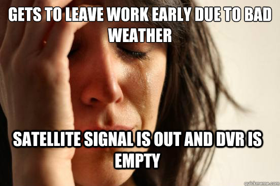 Gets to leave work early due to bad weather Satellite signal is out and DVR is empty  FirstWorldProblems