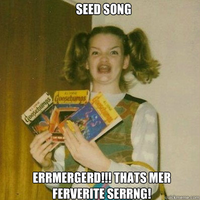  Seed Song
 Errmergerd!!! Thats mer ferverite serrng!  -  Seed Song
 Errmergerd!!! Thats mer ferverite serrng!   BERKS SHKAREE