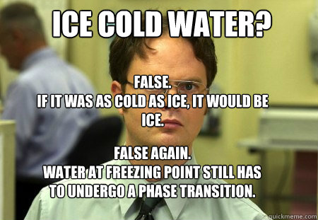 ICE COLD WATER?  FALSE.  
IF IT WAS AS COLD AS ICE, IT WOULD BE ICE.
 FALSE AGAIN.
WATER AT FREEZING POINT STILL HAS TO UNDERGO A PHASE TRANSITION. - ICE COLD WATER?  FALSE.  
IF IT WAS AS COLD AS ICE, IT WOULD BE ICE.
 FALSE AGAIN.
WATER AT FREEZING POINT STILL HAS TO UNDERGO A PHASE TRANSITION.  Schrute