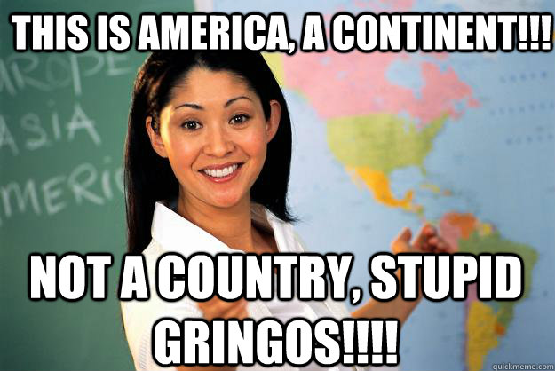 THIS IS AMERICA, A CONTINENT!!! NOT A COUNTRY, STUPID GRINGOS!!!!  Unhelpful High School Teacher