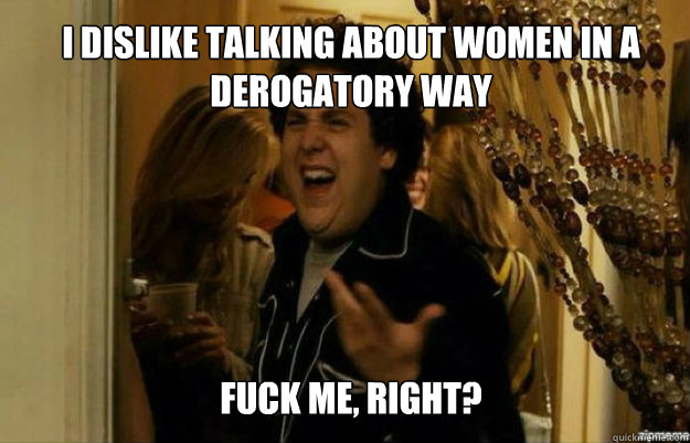 I dislike talking about women in a derogatory way FUCK ME, RIGHT?  fuck me right