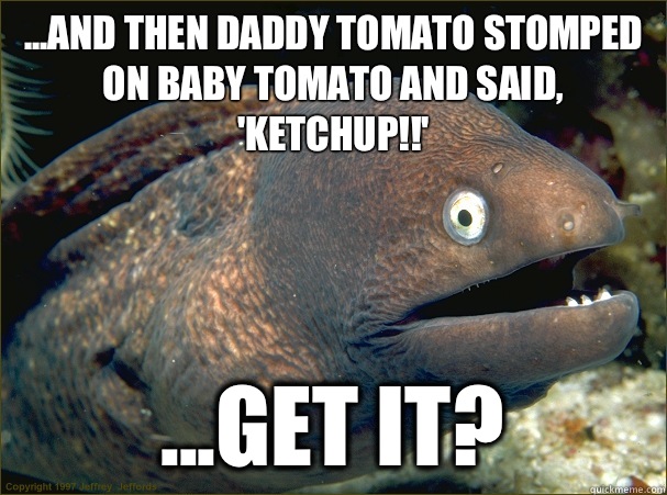 ...and then daddy tomato stomped on baby tomato and said, 'ketchup!!' ...get it?  Bad Joke Eel