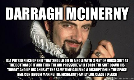 DARRAGH MCINERNY IS A PUTRID PIECE OF SHIT THAT SHOULD DIE IN A HOLE WITH 3 FEET OF HORSE SHIT AT THE BOTTOM OF IT AND THEN THE AIR PRESSURE WILL FORCE THE SHIT DOWN HIS THROAT AND UP HIS ANUS AT THE SAME TIME CAUSING A DISRUPTION IN THE SPACE TIME CONTIN  blackadder