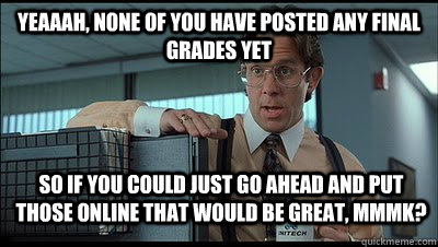 Yeaaah, none of you have posted any final grades yet so if you could just go ahead and put those online that would be great, MmmK? - Yeaaah, none of you have posted any final grades yet so if you could just go ahead and put those online that would be great, MmmK?  Bill Lumbergh