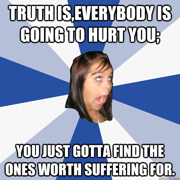 Truth is,everybody is going to hurt you; you just gotta find the ones worth suffering for.  Annoying Facebook Girl