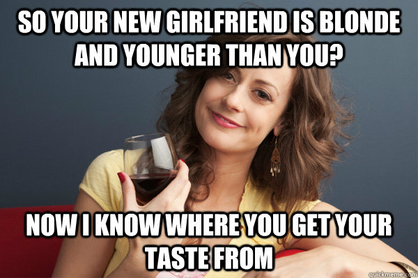 So your new girlfriend is blonde and younger than you? now I know where you get your taste from  Forever Resentful Mother