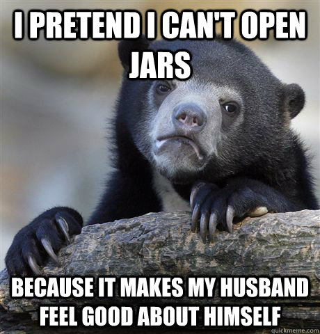 I pretend I can't open jars because it makes my husband feel good about himself  Confession Bear