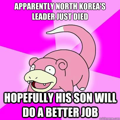 Apparently North Korea's leader just died Hopefully his son will do a better job  Slowpoke