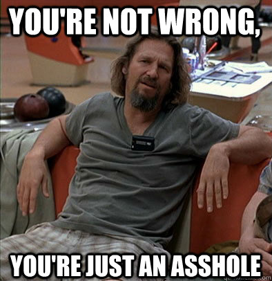 You're not wrong,  You're just an asshole  The Dude