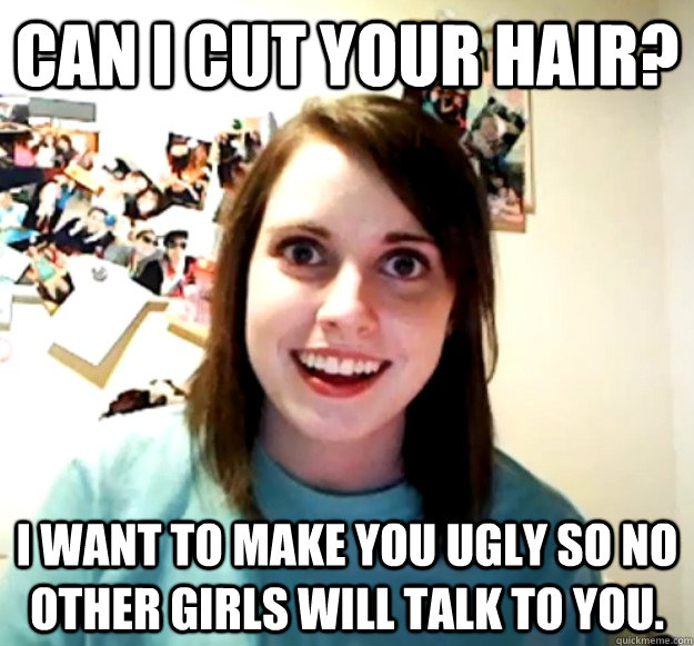 Can i cut your hair? I want to make you ugly so no other girls will talk to you.  Overly Attached Girlfriend