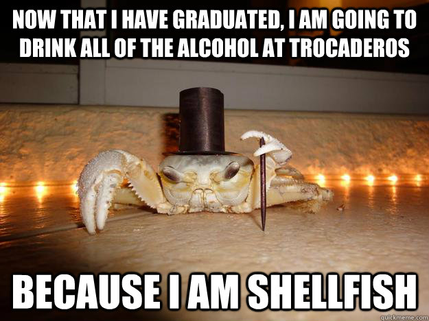 now that i have graduated, I am going to drink all of the alcohol at trocaderos  Because I am shellfish  Fancy Crab