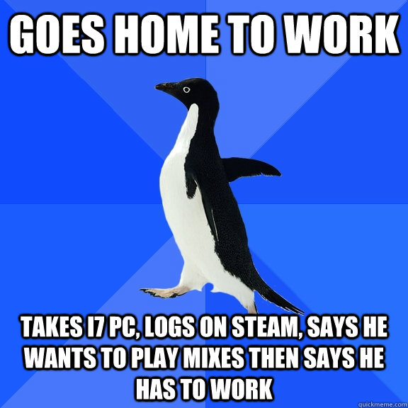 Goes home to work takes i7 pc, logs on steam, says he wants to play mixes then says he has to work  Socially Awkward Penguin