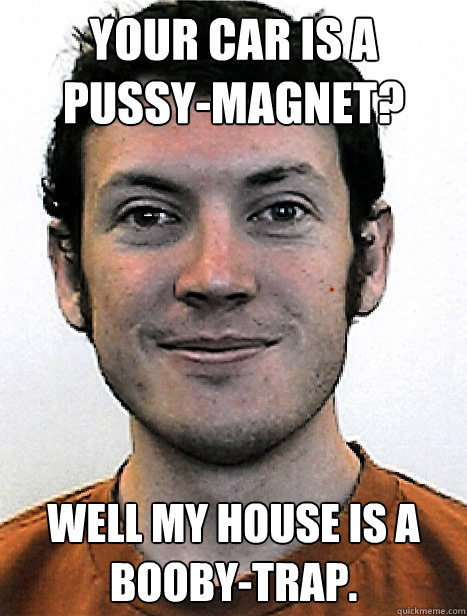 Your car is a pussy-magnet? Well my house is a booby-trap. - Your car is a pussy-magnet? Well my house is a booby-trap.  James Holmes