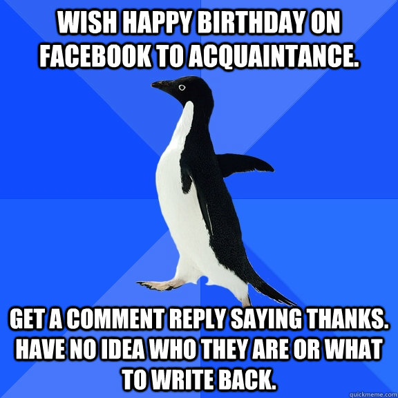 Wish Happy Birthday on FaceBook to acquaintance. Get a comment reply saying thanks. Have no idea who they are or what to write back.  Socially Awkward Penguin