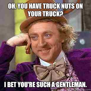 Oh, you have truck nuts on your truck? I bet you're such a gentleman.  Condescending Wonka
