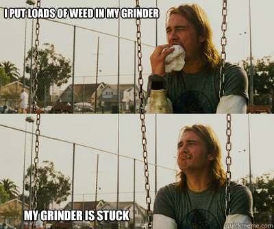 i put loads of weed in my grinder my grinder is stuck  First World Stoner Problems