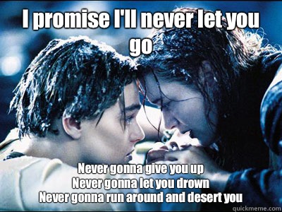 I promise I'll never let you go Never gonna give you up
Never gonna let you drown
Never gonna run around and desert you  Titanic